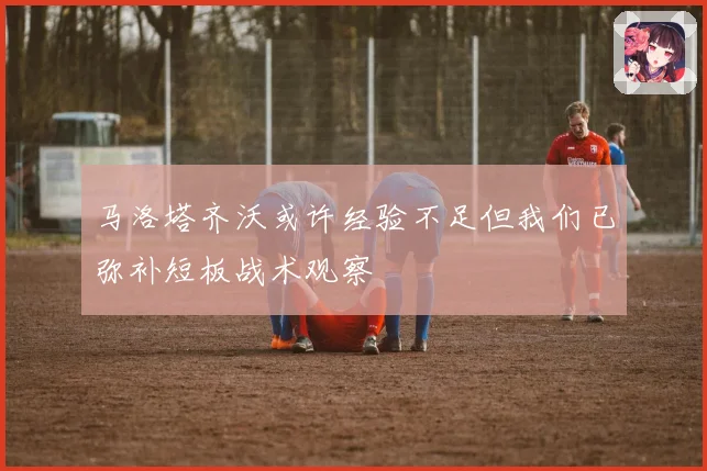 马洛塔齐沃或许经验不足但我们已弥补短板战术观察