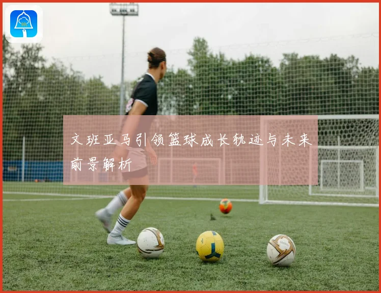 文班亚马引领篮球成长轨迹与未来前景解析