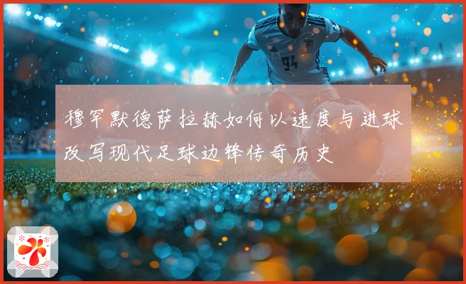 穆罕默德萨拉赫如何以速度与进球改写现代足球边锋传奇历史