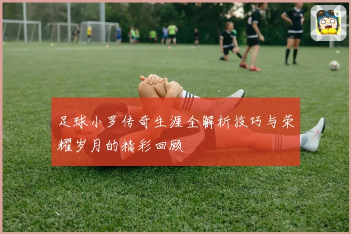 足球小罗传奇生涯全解析技巧与荣耀岁月的精彩回顾