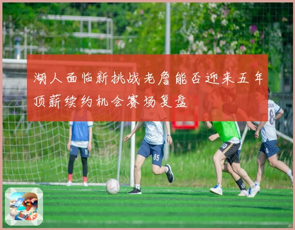 湖人面临新挑战老詹能否迎来五年顶薪续约机会赛场复盘