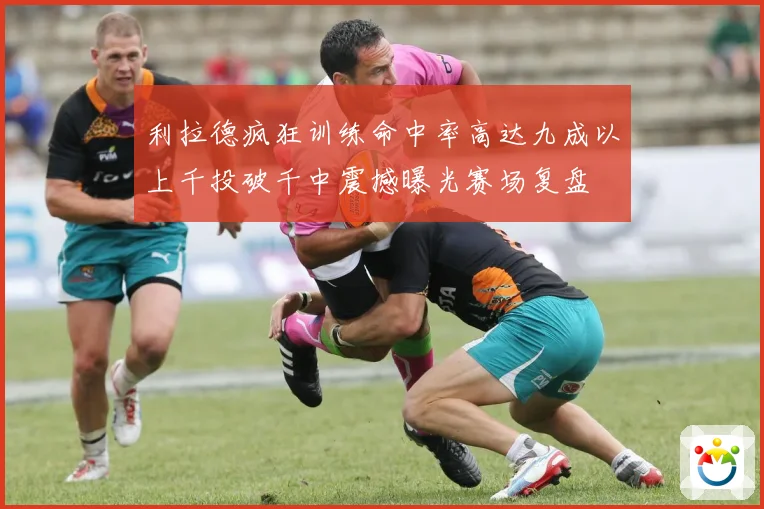 利拉德疯狂训练命中率高达九成以上千投破千中震撼曝光赛场复盘