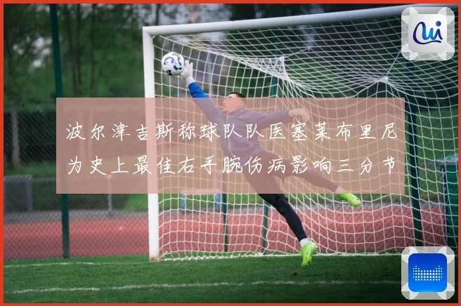 波尔津吉斯称球队队医塞莱布里尼为史上最佳右手腕伤病影响三分节赛场复盘