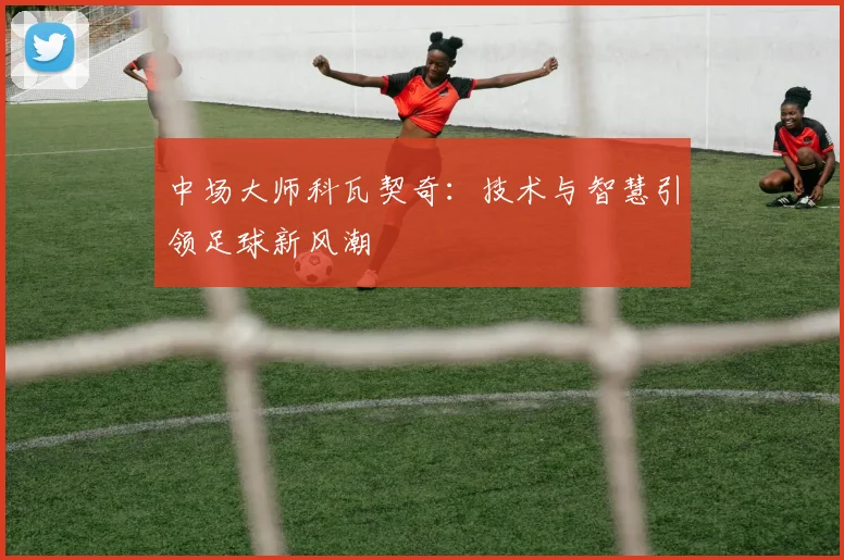 中场大师科瓦契奇：技术与智慧引领足球新风潮