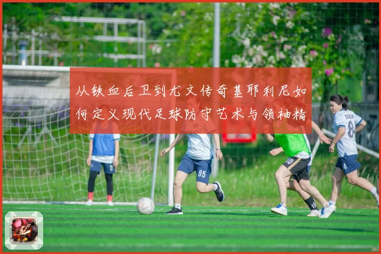 从铁血后卫到尤文传奇基耶利尼如何定义现代足球防守艺术与领袖精神