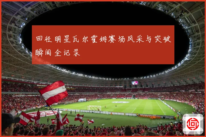 田径明星瓦尔霍姆赛场风采与突破瞬间全记录