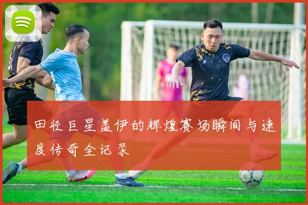 田径巨星盖伊的辉煌赛场瞬间与速度传奇全记录