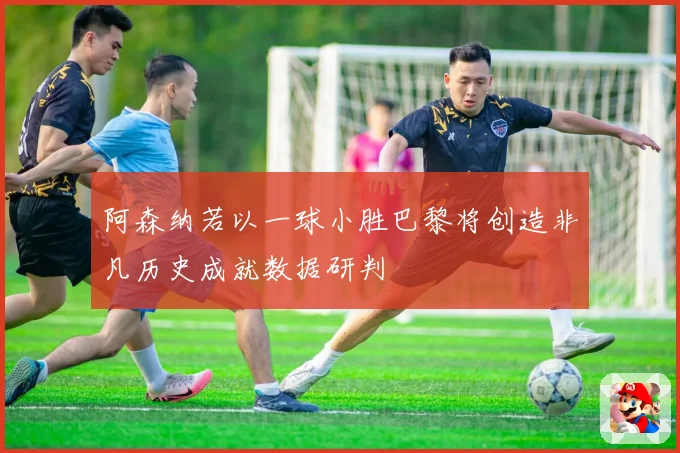 阿森纳若以一球小胜巴黎将创造非凡历史成就数据研判