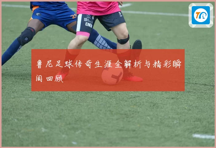 鲁尼足球传奇生涯全解析与精彩瞬间回顾