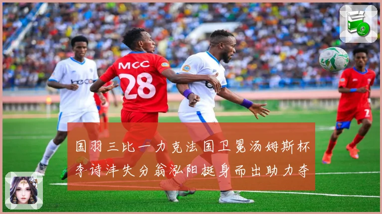 国羽三比一力克法国卫冕汤姆斯杯李诗沣失分翁泓阳挺身而出助力夺成长观察