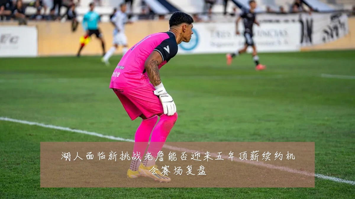 湖人面临新挑战老詹能否迎来五年顶薪续约机会赛场复盘