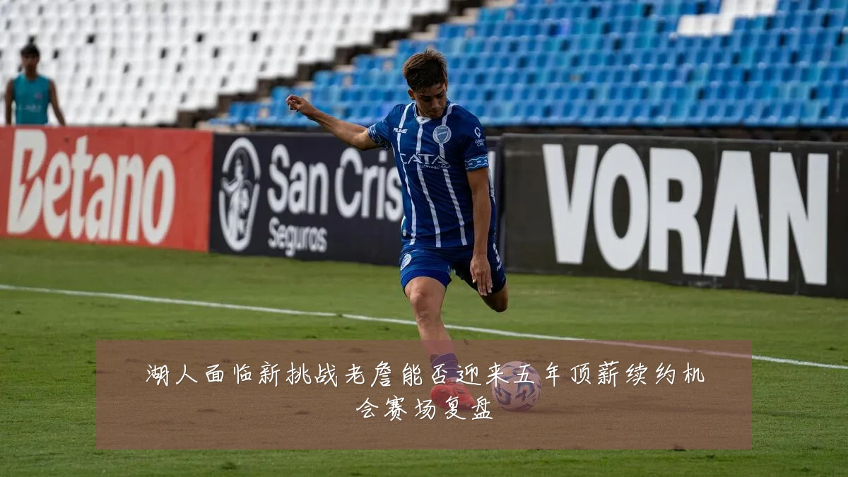 湖人面临新挑战老詹能否迎来五年顶薪续约机会赛场复盘