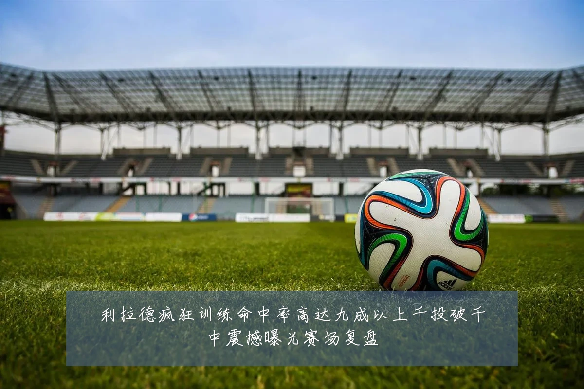 利拉德疯狂训练命中率高达九成以上千投破千中震撼曝光赛场复盘