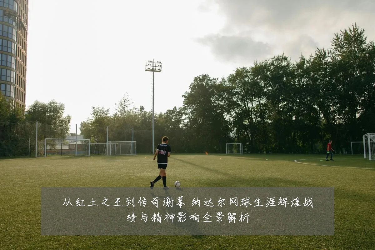 从红土之王到传奇谢幕 纳达尔网球生涯辉煌战绩与精神影响全景解析